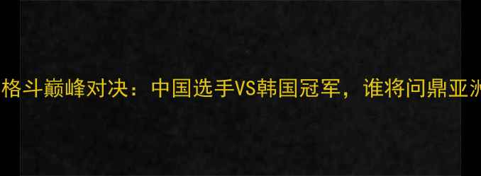 图片 中韩女子格斗巅峰对决：中国选手VS韩国冠军，谁将问鼎亚洲之巅？1