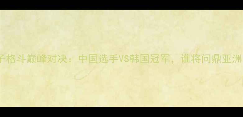 图片 中韩女子格斗巅峰对决：中国选手VS韩国冠军，谁将问鼎亚洲之巅？2