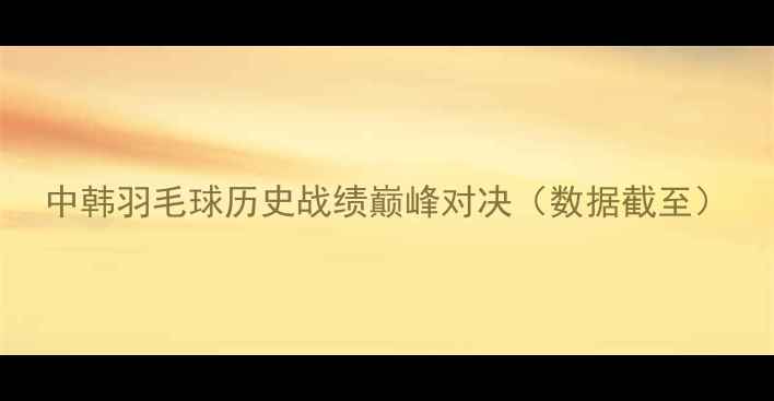 图片 中韩羽毛球历史战绩巅峰对决（数据截至）