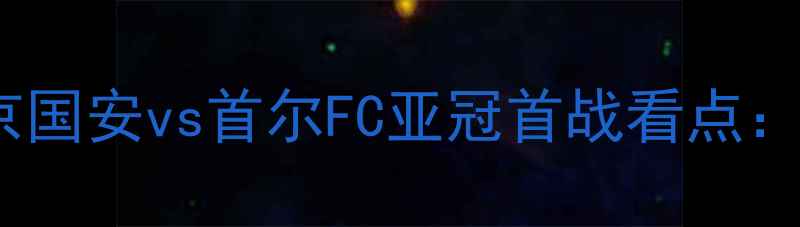 图片 中韩足球巅峰对决北京国安vs首尔FC亚冠首战看点：战术博弈与历史恩怨1