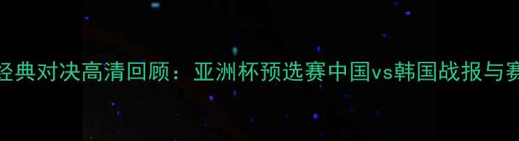 图片 中韩足球经典对决高清回顾：亚洲杯预选赛中国vs韩国战报与赛事亮点全