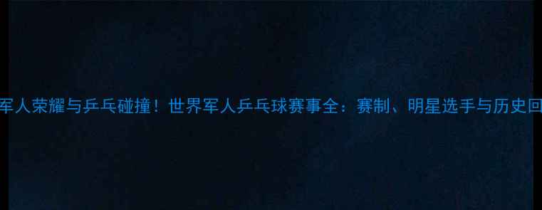 图片 主军人荣耀与乒乓碰撞！世界军人乒乓球赛事全：赛制、明星选手与历史回顾