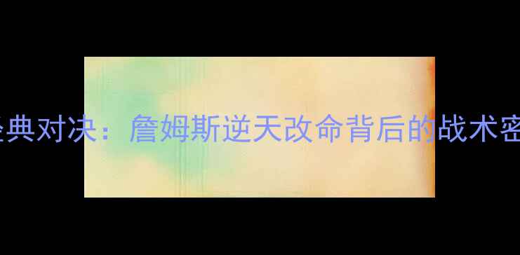 图片 主骑士vs黄蜂经典对决：詹姆斯逆天改命背后的战术密码与历史意义1