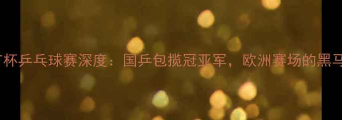 图片 乌克兰TT杯乒乓球赛深度：国乒包揽冠亚军，欧洲赛场的黑马对决！2