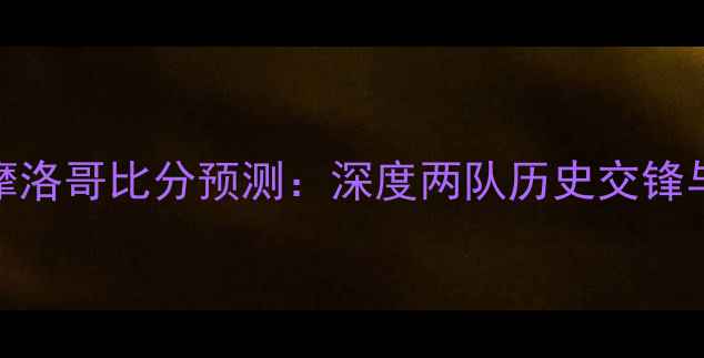 图片 乌克兰vs摩洛哥比分预测：深度两队历史交锋与战术布局