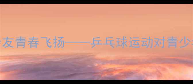 图片 乒乓人生：以球会友青春飞扬——乒乓球运动对青少年成长的多维价值