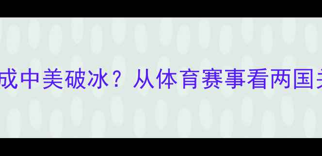 图片 乒乓外交如何促成中美破冰？从体育赛事看两国关系的历史转折2
