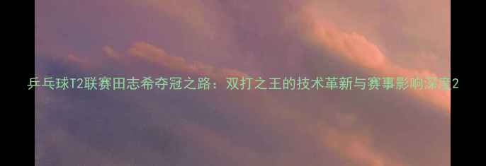 图片 乒乓球T2联赛田志希夺冠之路：双打之王的技术革新与赛事影响深度2