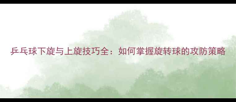 图片 乒乓球下旋与上旋技巧全：如何掌握旋转球的攻防策略