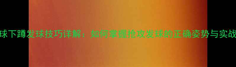 图片 乒乓球下蹲发球技巧详解：如何掌握抢攻发球的正确姿势与实战应用