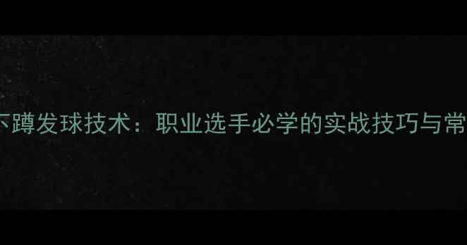 图片 乒乓球下蹲发球技术：职业选手必学的实战技巧与常见误区1