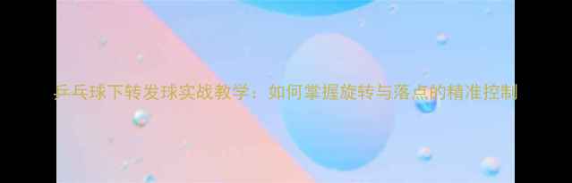 图片 乒乓球下转发球实战教学：如何掌握旋转与落点的精准控制