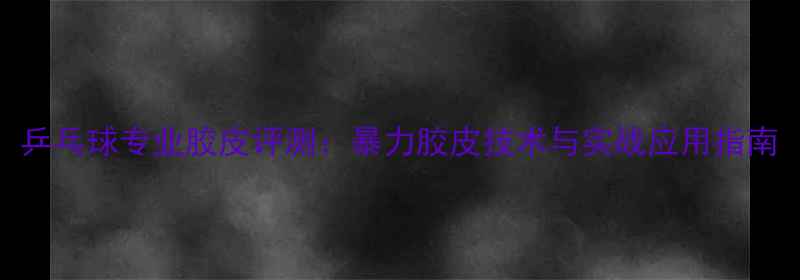 图片 乒乓球专业胶皮评测：暴力胶皮技术与实战应用指南