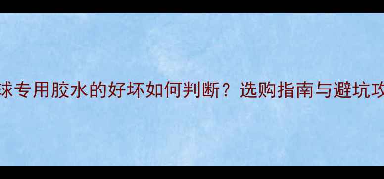 图片 乒乓球专用胶水的好坏如何判断？选购指南与避坑攻略全