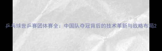图片 乒乓球世乒赛团体赛全：中国队夺冠背后的技术革新与战略布局2