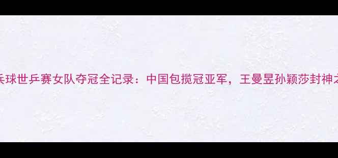 图片 乒乓球世乒赛女队夺冠全记录：中国包揽冠亚军，王曼昱孙颖莎封神之战