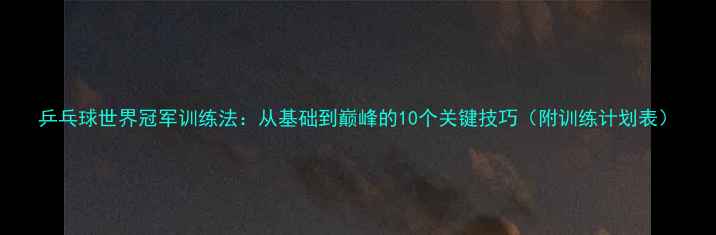 图片 乒乓球世界冠军训练法：从基础到巅峰的10个关键技巧（附训练计划表）