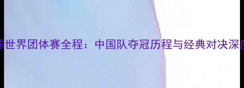 图片 乒乓球世界团体赛全程：中国队夺冠历程与经典对决深度分析