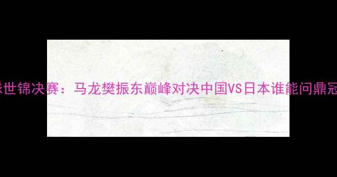 图片 乒乓球世锦决赛：马龙樊振东巅峰对决中国VS日本谁能问鼎冠军？1