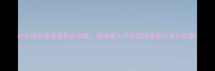 图片 乒乓球世锦赛摄影全攻略：高清镜头下的国球盛宴与幕后故事1