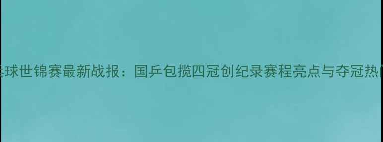 图片 乒乓球世锦赛最新战报：国乒包揽四冠创纪录赛程亮点与夺冠热门全