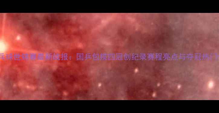 图片 乒乓球世锦赛最新战报：国乒包揽四冠创纪录赛程亮点与夺冠热门全1