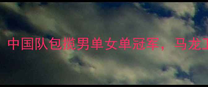 图片 乒乓球世锦赛：中国队包揽男单女单冠军，马龙卫冕创历史纪录