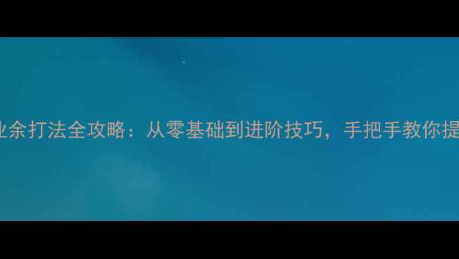 图片 乒乓球业余打法全攻略：从零基础到进阶技巧，手把手教你提升球技1