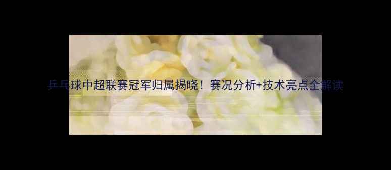图片 乒乓球中超联赛冠军归属揭晓！赛况分析+技术亮点全解读