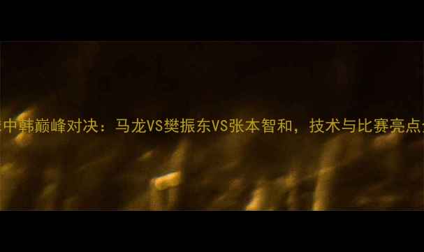 图片 乒乓球中韩巅峰对决：马龙VS樊振东VS张本智和，技术与比赛亮点全回顾
