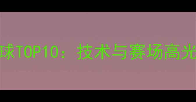 图片 乒乓球五佳球TOP10：技术与赛场高光时刻全记录