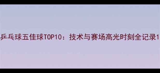 图片 乒乓球五佳球TOP10：技术与赛场高光时刻全记录1