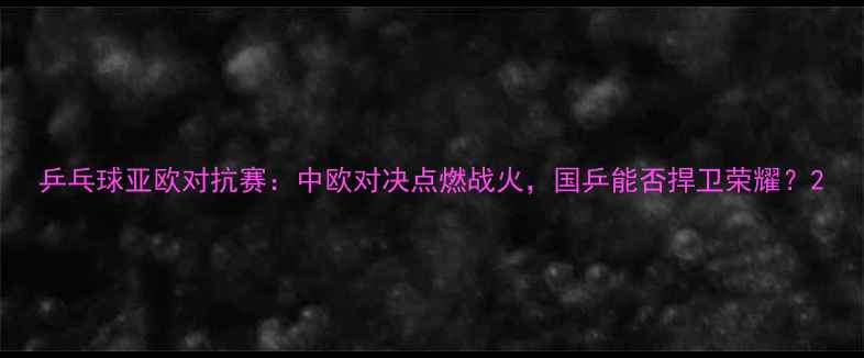 图片 乒乓球亚欧对抗赛：中欧对决点燃战火，国乒能否捍卫荣耀？2