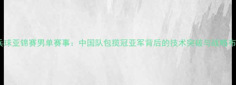 图片 乒乓球亚锦赛男单赛事：中国队包揽冠亚军背后的技术突破与战略布局1