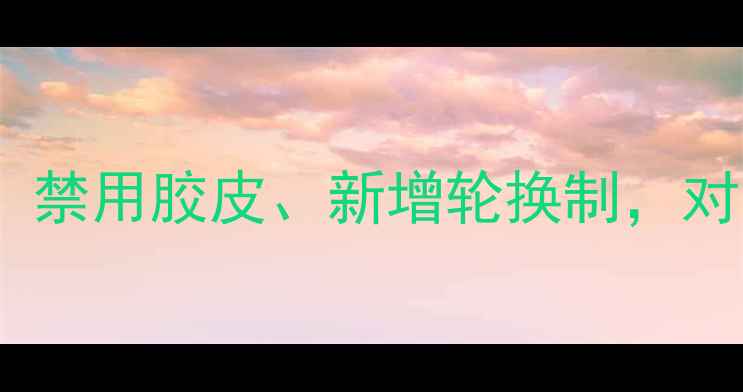 图片 乒乓球亚锦赛规则大调整：禁用胶皮、新增轮换制，对中国队的影响与应对策略1