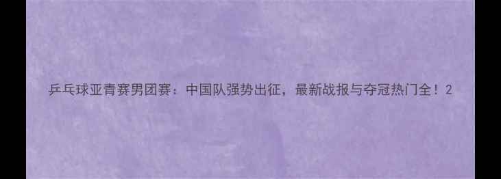 图片 乒乓球亚青赛男团赛：中国队强势出征，最新战报与夺冠热门全！2