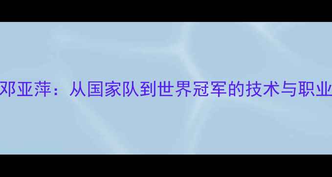 图片 乒乓球传奇邓亚萍：从国家队到世界冠军的技术与职业生涯全记录