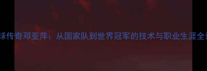 图片 乒乓球传奇邓亚萍：从国家队到世界冠军的技术与职业生涯全记录1