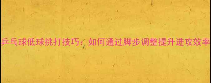 图片 乒乓球低球挑打技巧：如何通过脚步调整提升进攻效率