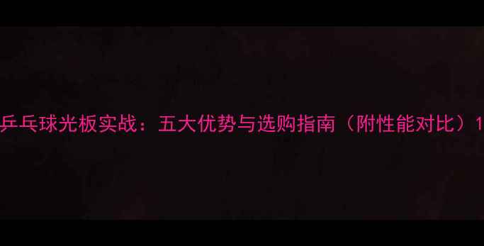 图片 乒乓球光板实战：五大优势与选购指南（附性能对比）1