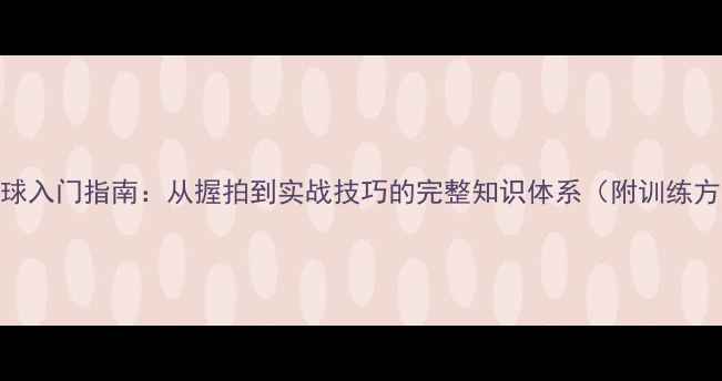 图片 乒乓球入门指南：从握拍到实战技巧的完整知识体系（附训练方案）