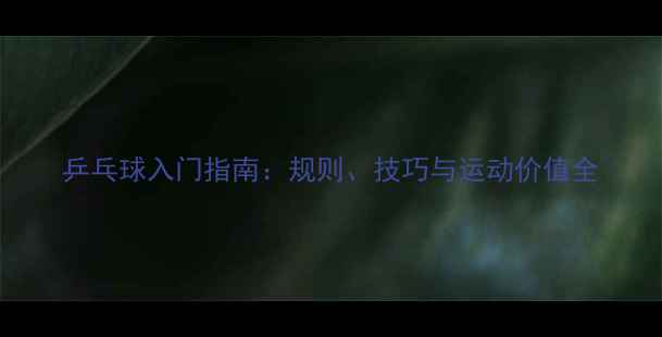 图片 乒乓球入门指南：规则、技巧与运动价值全