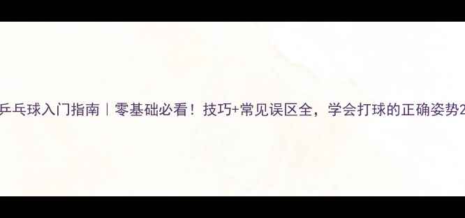 图片 乒乓球入门指南｜零基础必看！技巧+常见误区全，学会打球的正确姿势2