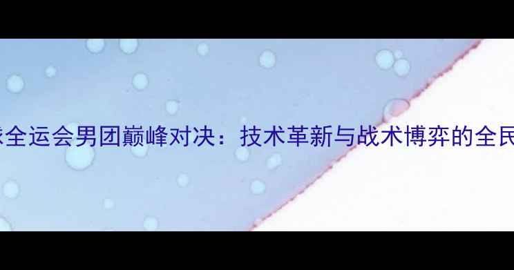图片 乒乓球全运会男团巅峰对决：技术革新与战术博弈的全民盛宴1