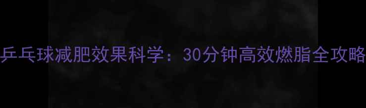 图片 乒乓球减肥效果科学：30分钟高效燃脂全攻略