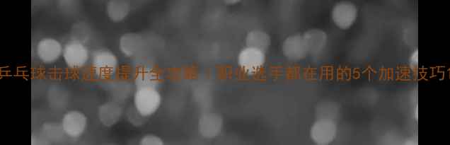 图片 乒乓球击球速度提升全攻略｜职业选手都在用的5个加速技巧1