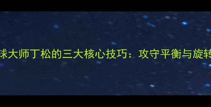 图片 乒乓球削球大师丁松的三大核心技巧：攻守平衡与旋转控制之道