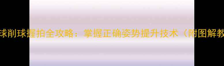图片 乒乓球削球握拍全攻略：掌握正确姿势提升技术（附图解教程）