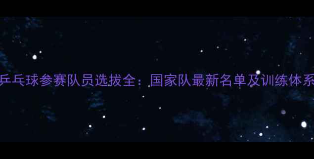 图片 乒乓球参赛队员选拔全：国家队最新名单及训练体系