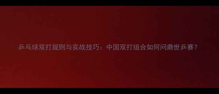 图片 乒乓球双打规则与实战技巧：中国双打组合如何问鼎世乒赛？